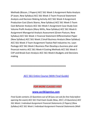 Methods (Bizcon, 2 Papers) ACC 561 Week 3 Assignment Ratio Analysis
(P Jason, New Syllabus) ACC 561 Week 3 Team Financial Statement
Analysis and Decision Making Activity ACC 561 Week 4 Assignment
Production Cost (Davis Skaros, New Syllabus) ACC 561 Week 5 Team
Cost Behavior Analysis ACC 561 Week 5 Assignment Case Study Cost
Volume Profit Analysis (Mary Willis, New Syllabus) ACC 561 Week 6
Assignment Managerial Analysis Assessment (Green Pasture, New
Syllabus) ACC 561 Week 1 Financial Statement Differentiation Paper
(New Syllabus) ACC 561 Week 2 Small Business Analysis (New Syllabus)
ACC 561 Week 3 Team Assignment Tootsie Roll Industries Inc. Loan
Package ACC 561 Week 3 Business Plan Develop a business plan and
financial metrics ACC 561 Week 4 Costing Methods ACC 561 Week 5
CVP and Break-Even Analysis ACC 561 Week 6 Budgets and Decisions
making
==============================================
ACC 561 Entire Course (With Final Guide)
FOR MORE CLASSES VISIT
www.acc561genius.com
Final Guide contains 23 Questions out of 30 (you can ask for free help before
opening the exam) ACC 561 Final Exam Guide (New, 2017, 23 Questions) ACC
561 Week 1 Individual Assignment Financial Statements (2 Papers) (New
Syllabus) ACC 561 Week 1 Individual Assignment Financial Statements (Walt
 