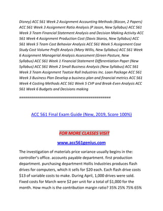 Disney) ACC 561 Week 2 Assignment Accounting Methods (Bizcon, 2 Papers)
ACC 561 Week 3 Assignment Ratio Analysis (P Jason, New Syllabus) ACC 561
Week 3 Team Financial Statement Analysis and Decision Making Activity ACC
561 Week 4 Assignment Production Cost (Davis Skaros, New Syllabus) ACC
561 Week 5 Team Cost Behavior Analysis ACC 561 Week 5 Assignment Case
Study Cost Volume Profit Analysis (Mary Willis, New Syllabus) ACC 561 Week
6 Assignment Managerial Analysis Assessment (Green Pasture, New
Syllabus) ACC 561 Week 1 Financial Statement Differentiation Paper (New
Syllabus) ACC 561 Week 2 Small Business Analysis (New Syllabus) ACC 561
Week 3 Team Assignment Tootsie Roll Industries Inc. Loan Package ACC 561
Week 3 Business Plan Develop a business plan and financial metrics ACC 561
Week 4 Costing Methods ACC 561 Week 5 CVP and Break-Even Analysis ACC
561 Week 6 Budgets and Decisions making
==============================================
ACC 561 Final Exam Guide (New, 2019, Score 100%)
FOR MORE CLASSES VISIT
www.acc561genius.com
The investigation of materials price variance usually begins in the:
controller’s office. accounts payable department. first production
department. purchasing department Hollis Industries produces flash
drives for computers, which it sells for $20 each. Each flash drive costs
$13 of variable costs to make. During April, 1,000 drives were sold.
Fixed costs for March were $2 per unit for a total of $1,000 for the
month. How much is the contribution margin ratio? 35% 25% 75% 65%
 