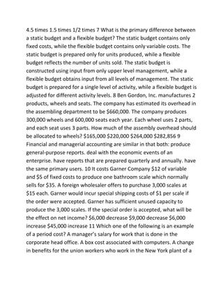 4.5 times 1.5 times 1/2 times 7 What is the primary difference between
a static budget and a flexible budget? The static budget contains only
fixed costs, while the flexible budget contains only variable costs. The
static budget is prepared only for units produced, while a flexible
budget reflects the number of units sold. The static budget is
constructed using input from only upper level management, while a
flexible budget obtains input from all levels of management. The static
budget is prepared for a single level of activity, while a flexible budget is
adjusted for different activity levels. 8 Ben Gordon, Inc. manufactures 2
products, wheels and seats. The company has estimated its overhead in
the assembling department to be $660,000. The company produces
300,000 wheels and 600,000 seats each year. Each wheel uses 2 parts,
and each seat uses 3 parts. How much of the assembly overhead should
be allocated to wheels? $165,000 $220,000 $264,000 $282,856 9
Financial and managerial accounting are similar in that both: produce
general-purpose reports. deal with the economic events of an
enterprise. have reports that are prepared quarterly and annually. have
the same primary users. 10 It costs Garner Company $12 of variable
and $5 of fixed costs to produce one bathroom scale which normally
sells for $35. A foreign wholesaler offers to purchase 3,000 scales at
$15 each. Garner would incur special shipping costs of $1 per scale if
the order were accepted. Garner has sufficient unused capacity to
produce the 3,000 scales. If the special order is accepted, what will be
the effect on net income? $6,000 decrease $9,000 decrease $6,000
increase $45,000 increase 11 Which one of the following is an example
of a period cost? A manager’s salary for work that is done in the
corporate head office. A box cost associated with computers. A change
in benefits for the union workers who work in the New York plant of a
 