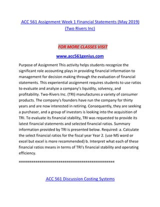 ACC 561 Assignment Week 1 Financial Statements (May 2019)
(Two Rivers Inc)
FOR MORE CLASSES VISIT
www.acc561genius.com
Purpose of Assignment This activity helps students recognize the
significant role accounting plays in providing financial information to
management for decision making through the evaluation of financial
statements. This experiential assignment requires students to use ratios
to evaluate and analyze a company’s liquidity, solvency, and
profitability. Two-Rivers Inc. (TRI) manufactures a variety of consumer
products. The company's founders have run the company for thirty
years and are now interested in retiring. Consequently, they are seeking
a purchaser, and a group of investors is looking into the acquisition of
TRI. To evaluate its financial stability, TRI was requested to provide its
latest financial statements and selected financial ratios. Summary
information provided by TRI is presented below. Required: a. Calculate
the select financial ratios for the fiscal year Year 2. (use MS word or
excel but excel is more recommended) b. Interpret what each of these
financial ratios means in terms of TRI's financial stability and operating
efficiency.
==============================================
ACC 561 Discussion Costing Systems
 