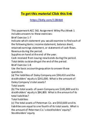 To get this material Click this link 
https://bitly.com/12BitbK 
This paperwork ACC 561 Assignment Wiley Plus Week 1 
includes answers to these exercises: 
Brief Exercise 1-7 
Indicate which statement you would examine to find each of 
the following items: income statement, balance sheet, 
retained earnings statement, or statement of cash flows. 
Revenue during the period. 
Supplies on hand at the end of the year. 
Cash received from issuing new bonds during the period. 
Total debts outstanding at the end of the period. 
Brief Exercise 1-8 
Use the basic accounting equation to answer these 
questions. 
(a) The liabilities of Daley Company are $94,410 and the 
stockholders’ equity is $241,000. What is the amount of 
Daley Company’s total assets? 
Total assets 
(b) The total assets of Laven Company are $181,800 and its 
stockholders’ equity is $84,800. What is the amount of its 
total liabilities? 
Total liabilities 
(c) The total assets of Peterman Co. are $910,600 and its 
liabilities are equal to one fourth of its total assets. What is 
the amount of Peterman Co.’s stockholders’ equity? 
Stockholders’ equity 
 