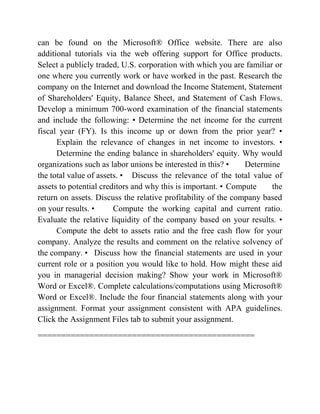 can be found on the Microsoft® Office website. There are also
additional tutorials via the web offering support for Office products.
Select a publicly traded, U.S. corporation with which you are familiar or
one where you currently work or have worked in the past. Research the
company on the Internet and download the Income Statement, Statement
of Shareholders' Equity, Balance Sheet, and Statement of Cash Flows.
Develop a minimum 700-word examination of the financial statements
and include the following: • Determine the net income for the current
fiscal year (FY). Is this income up or down from the prior year? •
Explain the relevance of changes in net income to investors. •
Determine the ending balance in shareholders' equity. Why would
organizations such as labor unions be interested in this? • Determine
the total value of assets. • Discuss the relevance of the total value of
assets to potential creditors and why this is important. • Compute the
return on assets. Discuss the relative profitability of the company based
on your results. • Compute the working capital and current ratio.
Evaluate the relative liquidity of the company based on your results. •
Compute the debt to assets ratio and the free cash flow for your
company. Analyze the results and comment on the relative solvency of
the company. • Discuss how the financial statements are used in your
current role or a position you would like to hold. How might these aid
you in managerial decision making? Show your work in Microsoft®
Word or Excel®. Complete calculations/computations using Microsoft®
Word or Excel®. Include the four financial statements along with your
assignment. Format your assignment consistent with APA guidelines.
Click the Assignment Files tab to submit your assignment.
==============================================
 