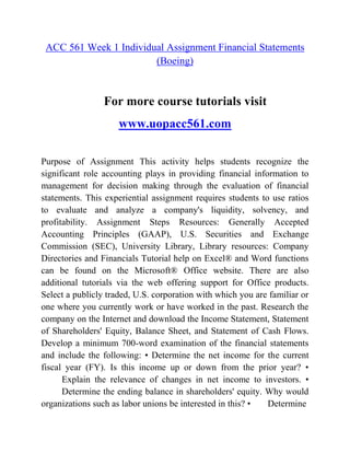 ACC 561 Week 1 Individual Assignment Financial Statements
(Boeing)
For more course tutorials visit
www.uopacc561.com
Purpose of Assignment This activity helps students recognize the
significant role accounting plays in providing financial information to
management for decision making through the evaluation of financial
statements. This experiential assignment requires students to use ratios
to evaluate and analyze a company's liquidity, solvency, and
profitability. Assignment Steps Resources: Generally Accepted
Accounting Principles (GAAP), U.S. Securities and Exchange
Commission (SEC), University Library, Library resources: Company
Directories and Financials Tutorial help on Excel® and Word functions
can be found on the Microsoft® Office website. There are also
additional tutorials via the web offering support for Office products.
Select a publicly traded, U.S. corporation with which you are familiar or
one where you currently work or have worked in the past. Research the
company on the Internet and download the Income Statement, Statement
of Shareholders' Equity, Balance Sheet, and Statement of Cash Flows.
Develop a minimum 700-word examination of the financial statements
and include the following: • Determine the net income for the current
fiscal year (FY). Is this income up or down from the prior year? •
Explain the relevance of changes in net income to investors. •
Determine the ending balance in shareholders' equity. Why would
organizations such as labor unions be interested in this? • Determine
 