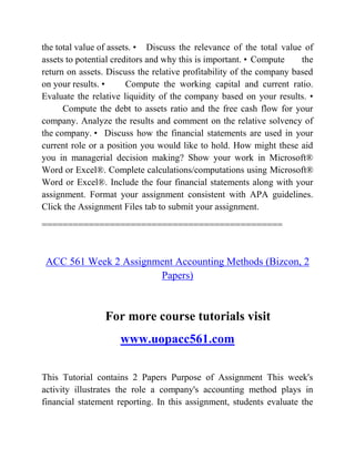 the total value of assets. • Discuss the relevance of the total value of
assets to potential creditors and why this is important. • Compute the
return on assets. Discuss the relative profitability of the company based
on your results. • Compute the working capital and current ratio.
Evaluate the relative liquidity of the company based on your results. •
Compute the debt to assets ratio and the free cash flow for your
company. Analyze the results and comment on the relative solvency of
the company. • Discuss how the financial statements are used in your
current role or a position you would like to hold. How might these aid
you in managerial decision making? Show your work in Microsoft®
Word or Excel®. Complete calculations/computations using Microsoft®
Word or Excel®. Include the four financial statements along with your
assignment. Format your assignment consistent with APA guidelines.
Click the Assignment Files tab to submit your assignment.
==============================================
ACC 561 Week 2 Assignment Accounting Methods (Bizcon, 2
Papers)
For more course tutorials visit
www.uopacc561.com
This Tutorial contains 2 Papers Purpose of Assignment This week's
activity illustrates the role a company's accounting method plays in
financial statement reporting. In this assignment, students evaluate the
 