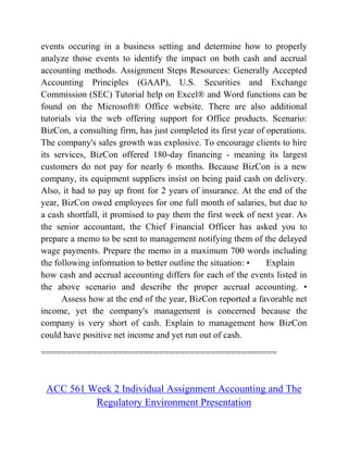 events occuring in a business setting and determine how to properly
analyze those events to identify the impact on both cash and accrual
accounting methods. Assignment Steps Resources: Generally Accepted
Accounting Principles (GAAP), U.S. Securities and Exchange
Commission (SEC) Tutorial help on Excel® and Word functions can be
found on the Microsoft® Office website. There are also additional
tutorials via the web offering support for Office products. Scenario:
BizCon, a consulting firm, has just completed its first year of operations.
The company's sales growth was explosive. To encourage clients to hire
its services, BizCon offered 180-day financing - meaning its largest
customers do not pay for nearly 6 months. Because BizCon is a new
company, its equipment suppliers insist on being paid cash on delivery.
Also, it had to pay up front for 2 years of insurance. At the end of the
year, BizCon owed employees for one full month of salaries, but due to
a cash shortfall, it promised to pay them the first week of next year. As
the senior accountant, the Chief Financial Officer has asked you to
prepare a memo to be sent to management notifying them of the delayed
wage payments. Prepare the memo in a maximum 700 words including
the following information to better outline the situation: • Explain
how cash and accrual accounting differs for each of the events listed in
the above scenario and describe the proper accrual accounting. •
Assess how at the end of the year, BizCon reported a favorable net
income, yet the company's management is concerned because the
company is very short of cash. Explain to management how BizCon
could have positive net income and yet run out of cash.
==============================================
ACC 561 Week 2 Individual Assignment Accounting and The
Regulatory Environment Presentation
 