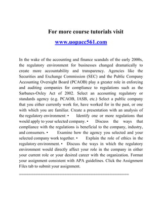 For more course tutorials visit
www.uopacc561.com
In the wake of the accounting and finance scandals of the early 2000s,
the regulatory environment for businesses changed dramatically to
create more accountability and transparency. Agencies like the
Securities and Exchange Commission (SEC) and the Public Company
Accounting Oversight Board (PCAOB) play a greater role in enforcing
and auditing companies for compliance to regulations such as the
Sarbanes-Oxley Act of 2002. Select an accounting regulatory or
standards agency (e.g. PCAOB, IASB, etc.) Select a public company
that you either currently work for, have worked for in the past, or one
with which you are familiar. Create a presentation with an analysis of
the regulatory environment: • Identify one or more regulations that
would apply to your selected company. • Discuss the ways that
compliance with the regulations is beneficial to the company, industry,
and consumers. • Examine how the agency you selected and your
selected company work together. • Explain the role of ethics in the
regulatory environment. • Discuss the ways in which the regulatory
environment would directly affect your role in the company in either
your current role or your desired career with the organization. Format
your assignment consistent with APA guidelines. Click the Assignment
Files tab to submit your assignment.
==============================================
 