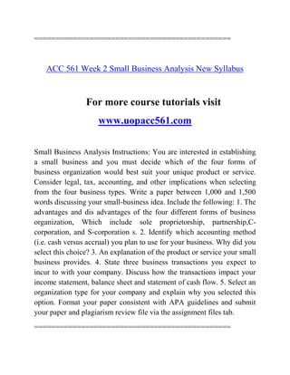 ==============================================
ACC 561 Week 2 Small Business Analysis New Syllabus
For more course tutorials visit
www.uopacc561.com
Small Business Analysis Instructions: You are interested in establishing
a small business and you must decide which of the four forms of
business organization would best suit your unique product or service.
Consider legal, tax, accounting, and other implications when selecting
from the four business types. Write a paper between 1,000 and 1,500
words discussing your small-business idea. Include the following: 1. The
advantages and dis advantages of the four different forms of business
organization, Which include sole proprietorship, partnership,C-
corporation, and S-corporation s. 2. Identify which accounting method
(i.e. cash versus accrual) you plan to use for your business. Why did you
select this choice? 3. An explanation of the product or service your small
business provides. 4. State three business transactions you expect to
incur to with your company. Discuss how the transactions impact your
income statement, balance sheet and statement of cash flow. 5. Select an
organization type for your company and explain why you selected this
option. Format your paper consistent with APA guidelines and submit
your paper and plagiarism review file via the assignment files tab.
==============================================
 
