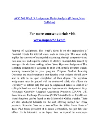 ACC 561 Week 3 Assignment Ratio Analysis (P Jason, New
Syllabus)
For more course tutorials visit
www.uopacc561.com
Purpose of Assignment This week's focus is on the preparation of
financial reports for internal users, such as managers. This case study
applies the concepts of managerial accounting, through comparative and
ratio analysis, and requires students to identify financial data needed by
managers for decision making. About Your Signature Assignment This
signature assignment is designed to align with specific program student
learning outcome(s) in your program. Program Student Learning
Outcomes are broad statements that describe what students should know
and be able to do upon completion of their degree. The signature
assignments may be graded with an automated rubric that allows the
University to collect data that can be aggregated across a location or
college/school and used for program improvements. Assignment Steps
Resources: Generally Accepted Accounting Principles (GAAP), U.S.
Securities and Exchange Committee (SEC) Tutorial help on Excel® and
Word functions can be found on the Microsoft® Office website. There
are also additional tutorials via the web offering support for Office
products. Scenario: You are a loan officer for White Sands Bank of
Taos. Paul Jason, president of P. Jason Corporation, has just left your
office. He is interested in an 8-year loan to expand the company's
 