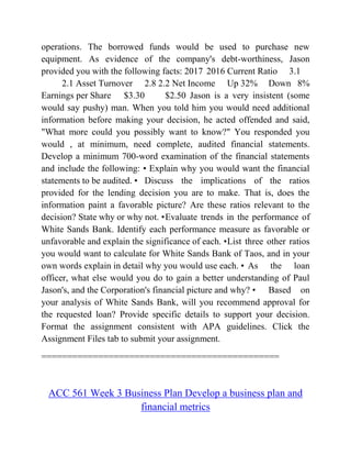 operations. The borrowed funds would be used to purchase new
equipment. As evidence of the company's debt-worthiness, Jason
provided you with the following facts: 2017 2016 Current Ratio 3.1
2.1 Asset Turnover 2.8 2.2 Net Income Up 32% Down 8%
Earnings per Share $3.30 $2.50 Jason is a very insistent (some
would say pushy) man. When you told him you would need additional
information before making your decision, he acted offended and said,
"What more could you possibly want to know?" You responded you
would , at minimum, need complete, audited financial statements.
Develop a minimum 700-word examination of the financial statements
and include the following: • Explain why you would want the financial
statements to be audited. • Discuss the implications of the ratios
provided for the lending decision you are to make. That is, does the
information paint a favorable picture? Are these ratios relevant to the
decision? State why or why not. •Evaluate trends in the performance of
White Sands Bank. Identify each performance measure as favorable or
unfavorable and explain the significance of each. •List three other ratios
you would want to calculate for White Sands Bank of Taos, and in your
own words explain in detail why you would use each. • As the loan
officer, what else would you do to gain a better understanding of Paul
Jason's, and the Corporation's financial picture and why? • Based on
your analysis of White Sands Bank, will you recommend approval for
the requested loan? Provide specific details to support your decision.
Format the assignment consistent with APA guidelines. Click the
Assignment Files tab to submit your assignment.
==============================================
ACC 561 Week 3 Business Plan Develop a business plan and
financial metrics
 