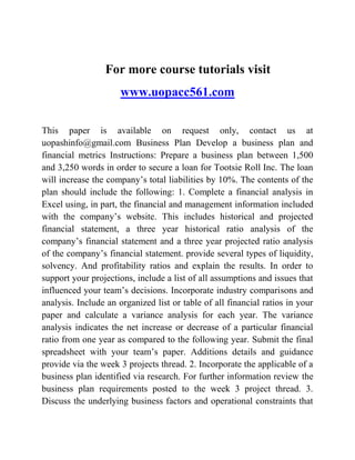 For more course tutorials visit
www.uopacc561.com
This paper is available on request only, contact us at
uopashinfo@gmail.com Business Plan Develop a business plan and
financial metrics Instructions: Prepare a business plan between 1,500
and 3,250 words in order to secure a loan for Tootsie Roll Inc. The loan
will increase the company’s total liabilities by 10%. The contents of the
plan should include the following: 1. Complete a financial analysis in
Excel using, in part, the financial and management information included
with the company’s website. This includes historical and projected
financial statement, a three year historical ratio analysis of the
company’s financial statement and a three year projected ratio analysis
of the company’s financial statement. provide several types of liquidity,
solvency. And profitability ratios and explain the results. In order to
support your projections, include a list of all assumptions and issues that
influenced your team’s decisions. Incorporate industry comparisons and
analysis. Include an organized list or table of all financial ratios in your
paper and calculate a variance analysis for each year. The variance
analysis indicates the net increase or decrease of a particular financial
ratio from one year as compared to the following year. Submit the final
spreadsheet with your team’s paper. Additions details and guidance
provide via the week 3 projects thread. 2. Incorporate the applicable of a
business plan identified via research. For further information review the
business plan requirements posted to the week 3 project thread. 3.
Discuss the underlying business factors and operational constraints that
 