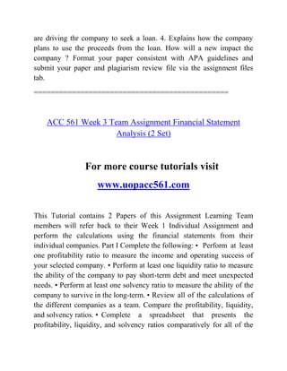 are driving thr company to seek a loan. 4. Explains how the company
plans to use the proceeds from the loan. How will a new impact the
company ? Format your paper consistent with APA guidelines and
submit your paper and plagiarism review file via the assignment files
tab.
==============================================
ACC 561 Week 3 Team Assignment Financial Statement
Analysis (2 Set)
For more course tutorials visit
www.uopacc561.com
This Tutorial contains 2 Papers of this Assignment Learning Team
members will refer back to their Week 1 Individual Assignment and
perform the calculations using the financial statements from their
individual companies. Part I Complete the following: • Perform at least
one profitability ratio to measure the income and operating success of
your selected company. • Perform at least one liquidity ratio to measure
the ability of the company to pay short-term debt and meet unexpected
needs. • Perform at least one solvency ratio to measure the ability of the
company to survive in the long-term. • Review all of the calculations of
the different companies as a team. Compare the profitability, liquidity,
and solvency ratios. • Complete a spreadsheet that presents the
profitability, liquidity, and solvency ratios comparatively for all of the
 
