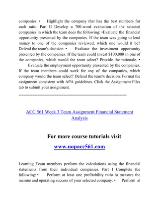 companies. • Highlight the company that has the best numbers for
each ratio. Part II Develop a 700-word evaluation of the selected
companies in which the team does the following: •Evaluate the financial
opportunity presented by the companies. If the team was going to lend
money to one of the companies reviewed, which one would it be?
Defend the team's decision. • Evaluate the investment opportunity
presented by the companies. If the team could invest $100,000 in one of
the companies, which would the team select? Provide the rationale. •
Evaluate the employment opportunity presented by the companies.
If the team members could work for any of the companies, which
company would the team select? Defend the team's decision. Format the
assignment consistent with APA guidelines. Click the Assignment Files
tab to submit your assignment.
==============================================
ACC 561 Week 3 Team Assignment Financial Statement
Analysis
For more course tutorials visit
www.uopacc561.com
Learning Team members perform the calculations using the financial
statements from their individual companies. Part I Complete the
following: • Perform at least one profitability ratio to measure the
income and operating success of your selected company. • Perform at
 