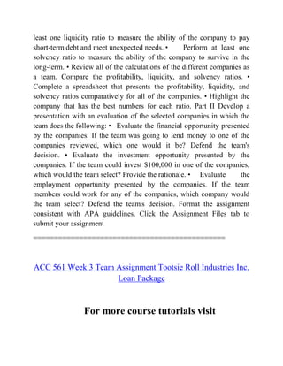 least one liquidity ratio to measure the ability of the company to pay
short-term debt and meet unexpected needs. • Perform at least one
solvency ratio to measure the ability of the company to survive in the
long-term. • Review all of the calculations of the different companies as
a team. Compare the profitability, liquidity, and solvency ratios. •
Complete a spreadsheet that presents the profitability, liquidity, and
solvency ratios comparatively for all of the companies. • Highlight the
company that has the best numbers for each ratio. Part II Develop a
presentation with an evaluation of the selected companies in which the
team does the following: • Evaluate the financial opportunity presented
by the companies. If the team was going to lend money to one of the
companies reviewed, which one would it be? Defend the team's
decision. • Evaluate the investment opportunity presented by the
companies. If the team could invest $100,000 in one of the companies,
which would the team select? Provide the rationale. • Evaluate the
employment opportunity presented by the companies. If the team
members could work for any of the companies, which company would
the team select? Defend the team's decision. Format the assignment
consistent with APA guidelines. Click the Assignment Files tab to
submit your assignment
==============================================
ACC 561 Week 3 Team Assignment Tootsie Roll Industries Inc.
Loan Package
For more course tutorials visit
 