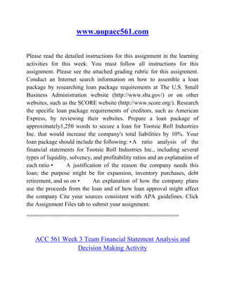 www.uopacc561.com
Please read the detailed instructions for this assignment in the learning
activities for this week. You must follow all instructions for this
assignment. Please see the attached grading rubric for this assignment.
Conduct an Internet search information on how to assemble a loan
package by researching loan package requirements at The U.S. Small
Business Administration website (http://www.sba.gov/) or on other
websites, such as the SCORE website (http://www.score.org/). Research
the specific loan package requirements of creditors, such as American
Express, by reviewing their websites. Prepare a loan package of
approximately1,250 words to secure a loan for Tootsie Roll Industries
Inc. that would increase the company's total liabilities by 10%. Your
loan package should include the following: • A ratio analysis of the
financial statements for Tootsie Roll Industries Inc., including several
types of liquidity, solvency, and profitability ratios and an explanation of
each ratio • A justification of the reason the company needs this
loan; the purpose might be for expansion, inventory purchases, debt
retirement, and so on • An explanation of how the company plans
use the proceeds from the loan and of how loan approval might affect
the company Cite your sources consistent with APA guidelines. Click
the Assignment Files tab to submit your assignment.
==============================================
ACC 561 Week 3 Team Financial Statement Analysis and
Decision Making Activity
 
