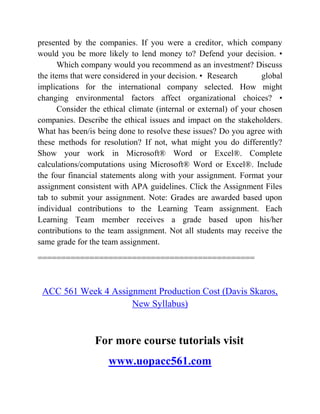 presented by the companies. If you were a creditor, which company
would you be more likely to lend money to? Defend your decision. •
Which company would you recommend as an investment? Discuss
the items that were considered in your decision. • Research global
implications for the international company selected. How might
changing environmental factors affect organizational choices? •
Consider the ethical climate (internal or external) of your chosen
companies. Describe the ethical issues and impact on the stakeholders.
What has been/is being done to resolve these issues? Do you agree with
these methods for resolution? If not, what might you do differently?
Show your work in Microsoft® Word or Excel®. Complete
calculations/computations using Microsoft® Word or Excel®. Include
the four financial statements along with your assignment. Format your
assignment consistent with APA guidelines. Click the Assignment Files
tab to submit your assignment. Note: Grades are awarded based upon
individual contributions to the Learning Team assignment. Each
Learning Team member receives a grade based upon his/her
contributions to the team assignment. Not all students may receive the
same grade for the team assignment.
==============================================
ACC 561 Week 4 Assignment Production Cost (Davis Skaros,
New Syllabus)
For more course tutorials visit
www.uopacc561.com
 