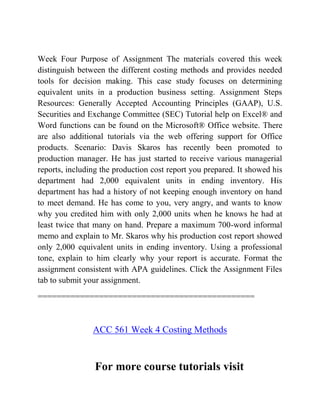 Week Four Purpose of Assignment The materials covered this week
distinguish between the different costing methods and provides needed
tools for decision making. This case study focuses on determining
equivalent units in a production business setting. Assignment Steps
Resources: Generally Accepted Accounting Principles (GAAP), U.S.
Securities and Exchange Committee (SEC) Tutorial help on Excel® and
Word functions can be found on the Microsoft® Office website. There
are also additional tutorials via the web offering support for Office
products. Scenario: Davis Skaros has recently been promoted to
production manager. He has just started to receive various managerial
reports, including the production cost report you prepared. It showed his
department had 2,000 equivalent units in ending inventory. His
department has had a history of not keeping enough inventory on hand
to meet demand. He has come to you, very angry, and wants to know
why you credited him with only 2,000 units when he knows he had at
least twice that many on hand. Prepare a maximum 700-word informal
memo and explain to Mr. Skaros why his production cost report showed
only 2,000 equivalent units in ending inventory. Using a professional
tone, explain to him clearly why your report is accurate. Format the
assignment consistent with APA guidelines. Click the Assignment Files
tab to submit your assignment.
==============================================
ACC 561 Week 4 Costing Methods
For more course tutorials visit
 