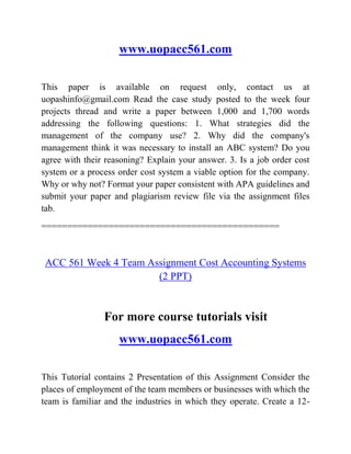 www.uopacc561.com
This paper is available on request only, contact us at
uopashinfo@gmail.com Read the case study posted to the week four
projects thread and write a paper between 1,000 and 1,700 words
addressing the following questions: 1. What strategies did the
management of the company use? 2. Why did the company's
management think it was necessary to install an ABC system? Do you
agree with their reasoning? Explain your answer. 3. Is a job order cost
system or a process order cost system a viable option for the company.
Why or why not? Format your paper consistent with APA guidelines and
submit your paper and plagiarism review file via the assignment files
tab.
==============================================
ACC 561 Week 4 Team Assignment Cost Accounting Systems
(2 PPT)
For more course tutorials visit
www.uopacc561.com
This Tutorial contains 2 Presentation of this Assignment Consider the
places of employment of the team members or businesses with which the
team is familiar and the industries in which they operate. Create a 12-
 