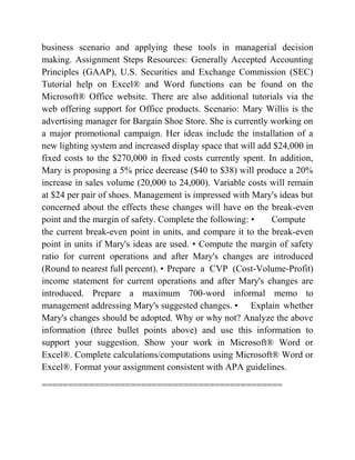 business scenario and applying these tools in managerial decision
making. Assignment Steps Resources: Generally Accepted Accounting
Principles (GAAP), U.S. Securities and Exchange Commission (SEC)
Tutorial help on Excel® and Word functions can be found on the
Microsoft® Office website. There are also additional tutorials via the
web offering support for Office products. Scenario: Mary Willis is the
advertising manager for Bargain Shoe Store. She is currently working on
a major promotional campaign. Her ideas include the installation of a
new lighting system and increased display space that will add $24,000 in
fixed costs to the $270,000 in fixed costs currently spent. In addition,
Mary is proposing a 5% price decrease ($40 to $38) will produce a 20%
increase in sales volume (20,000 to 24,000). Variable costs will remain
at $24 per pair of shoes. Management is impressed with Mary's ideas but
concerned about the effects these changes will have on the break-even
point and the margin of safety. Complete the following: • Compute
the current break-even point in units, and compare it to the break-even
point in units if Mary's ideas are used. • Compute the margin of safety
ratio for current operations and after Mary's changes are introduced
(Round to nearest full percent). • Prepare a CVP (Cost-Volume-Profit)
income statement for current operations and after Mary's changes are
introduced. Prepare a maximum 700-word informal memo to
management addressing Mary's suggested changes. • Explain whether
Mary's changes should be adopted. Why or why not? Analyze the above
information (three bullet points above) and use this information to
support your suggestion. Show your work in Microsoft® Word or
Excel®. Complete calculations/computations using Microsoft® Word or
Excel®. Format your assignment consistent with APA guidelines.
==============================================
 