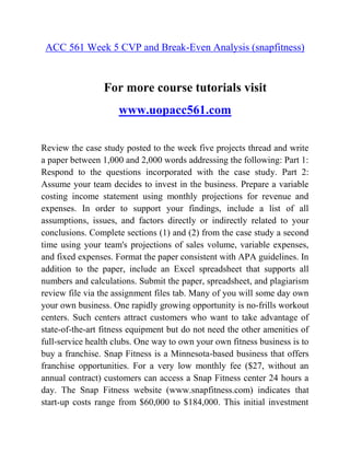 ACC 561 Week 5 CVP and Break-Even Analysis (snapfitness)
For more course tutorials visit
www.uopacc561.com
Review the case study posted to the week five projects thread and write
a paper between 1,000 and 2,000 words addressing the following: Part 1:
Respond to the questions incorporated with the case study. Part 2:
Assume your team decides to invest in the business. Prepare a variable
costing income statement using monthly projections for revenue and
expenses. In order to support your findings, include a list of all
assumptions, issues, and factors directly or indirectly related to your
conclusions. Complete sections (1) and (2) from the case study a second
time using your team's projections of sales volume, variable expenses,
and fixed expenses. Format the paper consistent with APA guidelines. In
addition to the paper, include an Excel spreadsheet that supports all
numbers and calculations. Submit the paper, spreadsheet, and plagiarism
review file via the assignment files tab. Many of you will some day own
your own business. One rapidly growing opportunity is no-frills workout
centers. Such centers attract customers who want to take advantage of
state-of-the-art fitness equipment but do not need the other amenities of
full-service health clubs. One way to own your own fitness business is to
buy a franchise. Snap Fitness is a Minnesota-based business that offers
franchise opportunities. For a very low monthly fee ($27, without an
annual contract) customers can access a Snap Fitness center 24 hours a
day. The Snap Fitness website (www.snapfitness.com) indicates that
start-up costs range from $60,000 to $184,000. This initial investment
 