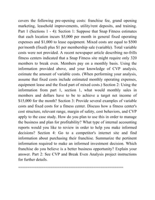 covers the following pre-opening costs: franchise fee, grand opening
marketing, leasehold improvements, utility/rent deposits, and training.
Part 1 (Sections 1 - 4): Section 1: Suppose that Snap Fitness estimates
that each location incurs $5,000 per month in general fixed operating
expenses and $1,000 to lease equipment. Mixed costs are equal to $500
per/month (fixed) plus $1 per membership sale (variable). Total variable
costs were not provided. A recent newspaper article describing no-frills
fitness centers indicated that a Snap Fitness site might require only 320
members to break even. Members pay on a monthly basis. Using the
information provided above, and your knowledge of CVP analysis,
estimate the amount of variable costs. (When performing your analysis,
assume that fixed costs include estimated monthly operating expenses,
equipment lease and the fixed part of mixed costs.) Section 2: Using the
information from part 1, section 1, what would monthly sales in
members and dollars have to be to achieve a target net income of
$15,000 for the month? Section 3: Provide several examples of variable
costs and fixed costs for a fitness center. Discuss how a fitness center's
cost structure, relevant range, margin of safety, cost behaviors, and CVP
apply to the case study. How do you plan to use this in order to manage
the business and plan for profitability? What type of internal accounting
reports would you like to review in order to help you make informed
decisions? Section 4: Go to a competitor's internet site and find
information about purchasing their franchise. Summarize the pertinent
information required to make an informed investment decision. Which
franchise do you believe is a better business opportunity? Explain your
answer. Part 2: See CVP and Break Even Analysis project instructions
for further details.
==============================================
 