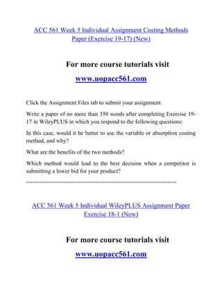 ACC 561 Week 5 Individual Assignment Costing Methods
Paper (Exercise 19-17) (New)
For more course tutorials visit
www.uopacc561.com
Click the Assignment Files tab to submit your assignment.
Write a paper of no more than 350 words after completing Exercise 19-
17 in WileyPLUS in which you respond to the following questions:
In this case, would it be better to use the variable or absorption costing
method, and why?
What are the benefits of the two methods?
Which method would lead to the best decision when a competitor is
submitting a lower bid for your product?
==============================================
ACC 561 Week 5 Individual WileyPLUS Assignment Paper
Exercise 18-1 (New)
For more course tutorials visit
www.uopacc561.com
 