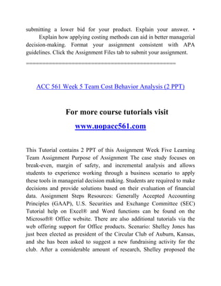 submitting a lower bid for your product. Explain your answer. •
Explain how applying costing methods can aid in better managerial
decision-making. Format your assignment consistent with APA
guidelines. Click the Assignment Files tab to submit your assignment.
==============================================
ACC 561 Week 5 Team Cost Behavior Analysis (2 PPT)
For more course tutorials visit
www.uopacc561.com
This Tutorial contains 2 PPT of this Assignment Week Five Learning
Team Assignment Purpose of Assignment The case study focuses on
break-even, margin of safety, and incremental analysis and allows
students to experience working through a business scenario to apply
these tools in managerial decision making. Students are required to make
decisions and provide solutions based on their evaluation of financial
data. Assignment Steps Resources: Generally Accepted Accounting
Principles (GAAP), U.S. Securities and Exchange Committee (SEC)
Tutorial help on Excel® and Word functions can be found on the
Microsoft® Office website. There are also additional tutorials via the
web offering support for Office products. Scenario: Shelley Jones has
just been elected as president of the Circular Club of Auburn, Kansas,
and she has been asked to suggest a new fundraising activity for the
club. After a considerable amount of research, Shelley proposed the
 