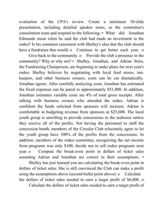 evaluation of the CPA's review. Create a minimum 10-slide
presentation, including detailed speaker notes, as the committee's
consultation team and respond to the following: • What did Jonathan
Edmunds mean when he said the club had made an investment in the
rodeo? Is his comment consistent with Shelley's idea that the club should
have a fundraiser that would: o Continue to get better each year. o
Give back to the community. o Provide the club a presence in the
community? Why or why not? • Shelley, Jonathan, and Adrian Stein,
the Fundraising Chairperson, are beginning to make plans for next year's
rodeo. Shelley believes by negotiating with local feed stores, inn-
keepers, and other business owners, costs can be cut dramatically.
Jonathan agrees. After carefully analyzing costs, Jonathan has estimated
the fixed expenses can be pared to approximately $51,000. In addition,
Jonathan estimates variable costs are 4% of total gross receipts. After
talking with business owners who attended the rodeo, Adrian is
confident the funds solicited from sponsors will increase. Adrian is
comfortable in budgeting revenue from sponsors at $25,600. The local
youth group is unwilling to provide concessions to the audience unless
they receive all of the profits. Not having the personnel to staff the
concession booth, members of the Circular Club reluctantly agree to let
the youth group have 100% of the profits from the concessions. In
addition, members of the rodeo committee, recognizing the net income
from programs was only $100, decide not to sell rodeo programs next
year. o Compute the break-even point in dollars of ticket sales
assuming Adrian and Jonathan are correct in their assumptions. •
Shelley has just learned you are calculating the break-even point in
dollars of ticket sales. She is still convinced the Club can make a profit
using the assumptions above (second bullet point above). o Calculate
the dollars of ticket sales needed to earn a target profit of $6,000. o
Calculate the dollars of ticket sales needed to earn a target profit of
 