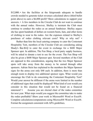 $12,000. • Are the facilities at the fairgrounds adequate to handle
crowds needed to generate ticket revenues calculated above (third bullet
point above) to earn a $6,000 profit? Show calculations to support your
answers. • A few members in the Circular Club do not want to continue
with the annual rodeo. However, Shelley is insistent the Club must
continue to conduct the rodeo as an annual fundraiser. Shelley argues
she has spent hundreds of dollars on western boots, hats, and other items
of clothing to wear to the rodeo. Are the expenses related to Shelley's
purchases of rodeo clothing relevant costs? Why or why not? •
Rather than hire the local catering company to cater the Contestant
Hospitality Tent, members of the Circular Club are considering asking
Shady's Bar-B-Q to cater the event in exchange for a $600 Major
Sponsor spot. In addition, The Fun Shop, a local party supply business,
will be asked to donate a tent to use for the event. The Fun Shop will
also be given a $600 Major Sponsor spot. Several members of the Club
are opposed to this consideration, arguing that the two Major Sponsor
spots will take away from the money to be earned through other
sponsors. Adrian Stein has explained to the members the Major Sponsor
signs for the arena cost only $48 each. In addition, there is more than
enough room to display two additional sponsor signs. What would you
encourage the Club to do concerning the Contestant Hospitality Tent?
Would your answer be different if the arena were limited in the number
of additional signs that could be displayed? What kind of cost would you
consider in this situation that would not be found on a financial
statement? • Assume you are elected chair of the rodeo committee
for next year. What steps would you suggest the committee take to make
the rodeo profitable? Show your work in Microsoft® Word or Excel®.
Complete calculations/computations using Microsoft® Word or Excel®.
Format the assignment consistent with APA guidelines.
==============================================
 