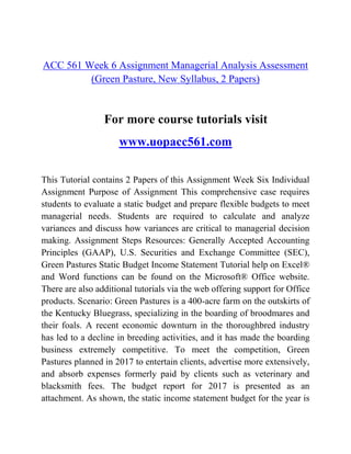 ACC 561 Week 6 Assignment Managerial Analysis Assessment
(Green Pasture, New Syllabus, 2 Papers)
For more course tutorials visit
www.uopacc561.com
This Tutorial contains 2 Papers of this Assignment Week Six Individual
Assignment Purpose of Assignment This comprehensive case requires
students to evaluate a static budget and prepare flexible budgets to meet
managerial needs. Students are required to calculate and analyze
variances and discuss how variances are critical to managerial decision
making. Assignment Steps Resources: Generally Accepted Accounting
Principles (GAAP), U.S. Securities and Exchange Committee (SEC),
Green Pastures Static Budget Income Statement Tutorial help on Excel®
and Word functions can be found on the Microsoft® Office website.
There are also additional tutorials via the web offering support for Office
products. Scenario: Green Pastures is a 400-acre farm on the outskirts of
the Kentucky Bluegrass, specializing in the boarding of broodmares and
their foals. A recent economic downturn in the thoroughbred industry
has led to a decline in breeding activities, and it has made the boarding
business extremely competitive. To meet the competition, Green
Pastures planned in 2017 to entertain clients, advertise more extensively,
and absorb expenses formerly paid by clients such as veterinary and
blacksmith fees. The budget report for 2017 is presented as an
attachment. As shown, the static income statement budget for the year is
 