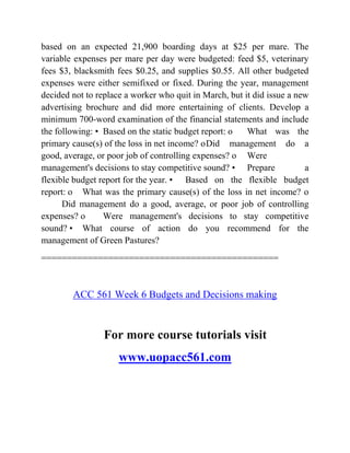 based on an expected 21,900 boarding days at $25 per mare. The
variable expenses per mare per day were budgeted: feed $5, veterinary
fees $3, blacksmith fees $0.25, and supplies $0.55. All other budgeted
expenses were either semifixed or fixed. During the year, management
decided not to replace a worker who quit in March, but it did issue a new
advertising brochure and did more entertaining of clients. Develop a
minimum 700-word examination of the financial statements and include
the following: • Based on the static budget report: o What was the
primary cause(s) of the loss in net income? oDid management do a
good, average, or poor job of controlling expenses? o Were
management's decisions to stay competitive sound? • Prepare a
flexible budget report for the year. • Based on the flexible budget
report: o What was the primary cause(s) of the loss in net income? o
Did management do a good, average, or poor job of controlling
expenses? o Were management's decisions to stay competitive
sound? • What course of action do you recommend for the
management of Green Pastures?
==============================================
ACC 561 Week 6 Budgets and Decisions making
For more course tutorials visit
www.uopacc561.com
 
