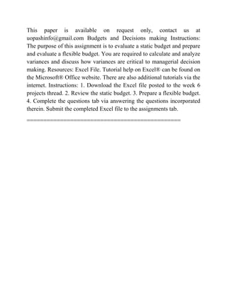 This paper is available on request only, contact us at
uopashinfo@gmail.com Budgets and Decisions making Instructions:
The purpose of this assignment is to evaluate a static budget and prepare
and evaluate a flexible budget. You are required to calculate and analyze
variances and discuss how variances are critical to managerial decision
making. Resources: Excel File. Tutorial help on Excel® can be found on
the Microsoft® Office website. There are also additional tutorials via the
internet. Instructions: 1. Download the Excel file posted to the week 6
projects thread. 2. Review the static budget. 3. Prepare a flexible budget.
4. Complete the questions tab via answering the questions incorporated
therein. Submit the completed Excel file to the assignments tab.
==============================================
 