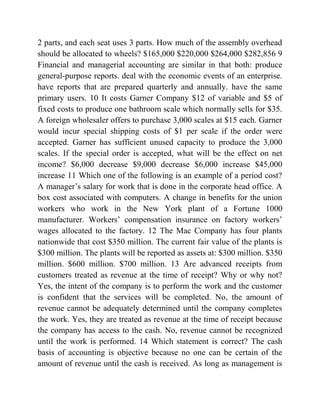2 parts, and each seat uses 3 parts. How much of the assembly overhead
should be allocated to wheels? $165,000 $220,000 $264,000 $282,856 9
Financial and managerial accounting are similar in that both: produce
general-purpose reports. deal with the economic events of an enterprise.
have reports that are prepared quarterly and annually. have the same
primary users. 10 It costs Garner Company $12 of variable and $5 of
fixed costs to produce one bathroom scale which normally sells for $35.
A foreign wholesaler offers to purchase 3,000 scales at $15 each. Garner
would incur special shipping costs of $1 per scale if the order were
accepted. Garner has sufficient unused capacity to produce the 3,000
scales. If the special order is accepted, what will be the effect on net
income? $6,000 decrease $9,000 decrease $6,000 increase $45,000
increase 11 Which one of the following is an example of a period cost?
A manager’s salary for work that is done in the corporate head office. A
box cost associated with computers. A change in benefits for the union
workers who work in the New York plant of a Fortune 1000
manufacturer. Workers’ compensation insurance on factory workers’
wages allocated to the factory. 12 The Mac Company has four plants
nationwide that cost $350 million. The current fair value of the plants is
$300 million. The plants will be reported as assets at: $300 million. $350
million. $600 million. $700 million. 13 Are advanced receipts from
customers treated as revenue at the time of receipt? Why or why not?
Yes, the intent of the company is to perform the work and the customer
is confident that the services will be completed. No, the amount of
revenue cannot be adequately determined until the company completes
the work. Yes, they are treated as revenue at the time of receipt because
the company has access to the cash. No, revenue cannot be recognized
until the work is performed. 14 Which statement is correct? The cash
basis of accounting is objective because no one can be certain of the
amount of revenue until the cash is received. As long as management is
 
