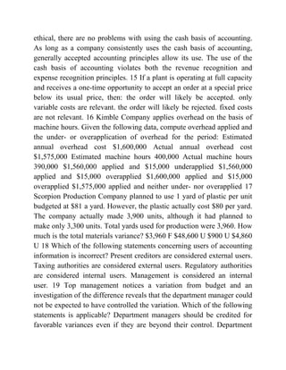 ethical, there are no problems with using the cash basis of accounting.
As long as a company consistently uses the cash basis of accounting,
generally accepted accounting principles allow its use. The use of the
cash basis of accounting violates both the revenue recognition and
expense recognition principles. 15 If a plant is operating at full capacity
and receives a one-time opportunity to accept an order at a special price
below its usual price, then: the order will likely be accepted. only
variable costs are relevant. the order will likely be rejected. fixed costs
are not relevant. 16 Kimble Company applies overhead on the basis of
machine hours. Given the following data, compute overhead applied and
the under- or overapplication of overhead for the period: Estimated
annual overhead cost $1,600,000 Actual annual overhead cost
$1,575,000 Estimated machine hours 400,000 Actual machine hours
390,000 $1,560,000 applied and $15,000 underapplied $1,560,000
applied and $15,000 overapplied $1,600,000 applied and $15,000
overapplied $1,575,000 applied and neither under- nor overapplied 17
Scorpion Production Company planned to use 1 yard of plastic per unit
budgeted at $81 a yard. However, the plastic actually cost $80 per yard.
The company actually made 3,900 units, although it had planned to
make only 3,300 units. Total yards used for production were 3,960. How
much is the total materials variance? $3,960 F $48,600 U $900 U $4,860
U 18 Which of the following statements concerning users of accounting
information is incorrect? Present creditors are considered external users.
Taxing authorities are considered external users. Regulatory authorities
are considered internal users. Management is considered an internal
user. 19 Top management notices a variation from budget and an
investigation of the difference reveals that the department manager could
not be expected to have controlled the variation. Which of the following
statements is applicable? Department managers should be credited for
favorable variances even if they are beyond their control. Department
 