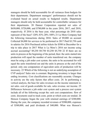 managers should be held accountable for all variances from budgets for
their departments. Department managers’ performances should not be
evaluated based on actual results to budgeted results. Department
managers should only be held accountable for controllable variances for
their departments. 20 Danner Corporation reported net sales of
$650,000, $720,000, and $780,000 in the years 2016, 2017, and 2018,
respectively. If 2016 is the base year, what percentage do 2018 sales
represent of the base? 120% 83% 20% 108% 21 La More Company had
the following transactions during 2016: Sales of $9,000 on account
Collected $4,000 for services to be performed in 2017 Paid $3,750 cash
in salaries for 2016 Purchased airline tickets for $500 in December for a
trip to take place in 2017 What is La More’s 2016 net income using
accrual accounting? $9,250 $9,750 $5,250 $5,750 22 If there are no
units in process at the beginning of the period, then: the units started into
production will equal the number of units transferred out. the company
must be using a job order cost system. the units to be accounted for will
equal the units transferred out and the units in process at the end of the
period. only one computation of equivalent units of production will be
necessary. 23 Which of the following is not an underlying assumption of
CVP analysis? Sales mix is constant. Beginning inventory is larger than
ending inventory. Cost classifications are reasonably accurate. Changes
in activity are the only factors that affect costs. 24. In performing a
vertical analysis, the base for sales revenues on the income statement is:
net sales. cost of goods available for sale. sales revenue. net income. 25
Differences between a job order cost system and a process cost system
include all of the following except the: unit cost computations. flow of
costs. documents used to track costs. point at which costs are totaled. 26
Henson Company began the year with retained earnings of $380,000.
During the year, the company recorded revenues of $500,000, expenses
of $380,000, and paid dividends of $40,000. What was Henson’s
 