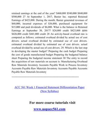 retained earnings at the end of the year? $460,000 $540,000 $840,000
$500,000 27 At September 1, 2017, Baxter Inc. reported Retained
Earnings of $423,000. During the month, Baxter generated revenues of
$60,000, incurred expenses of $36,000, purchased equipment for
$15,000 and paid dividends of $6,000. What is the balance in Retained
Earnings at September 30, 2017? $24,000 credit $423,000 debit
$426,000 credit $441,000 credit 28 An activity-based overhead rate is
computed as follows: estimated overhead divided by actual use of cost
drivers. actual overhead divided by estimated use of cost drivers.
estimated overhead divided by estimated use of cost drivers. actual
overhead divided by actual use of cost drivers. 29. Which is the last step
in developing the master budget? Preparing the cash budget Preparing
the cost of goods manufactured budget Preparing the budgeted balance
sheet Preparing the budgeted income statement 30 The entry to record
the acquisition of raw materials on account is: Manufacturing Overhead
Raw Materials Inventory Accounts Payable Work in Process Inventory
Accounts Payable Raw Materials Inventory Accounts Payable Accounts
Payable Raw Materials Inventory
==============================================
ACC 561 Week 1 Financial Statement Differentiation Paper
(New Syllabus)
For more course tutorials visit
www.uopacc561.com
 