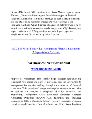 Financial Statement Differentiation Instructions: Write a paper between
700 and 1,000 words discussing the four different types of financial
statement. Explain the information provided by each financial statement
and include specific examples. Incorporate your responses to the
following questions. Which financial statement or statement would be of
most interest to investors, creditors and management. Why? Format your
paper consistent with APA guidelines and submit your paper and
plagiarism review file via the assignment files tab.
==============================================
ACC 561 Week 1 Individual Assignment Financial Statements
(2 Papers) (New Syllabus)
For more course tutorials visit
www.uopacc561.com
Purpose of Assignment This activity helps students recognize the
significant role accounting plays in providing financial information to
management for decision making through the evaluation of financial
statements. This experiential assignment requires students to use ratios
to evaluate and analyze a company's liquidity, solvency, and
profitability. Assignment Steps Resources: Generally Accepted
Accounting Principles (GAAP), U.S. Securities and Exchange
Commission (SEC), University Library, Library resources: Company
Directories and Financials Tutorial help on Excel® and Word functions
 