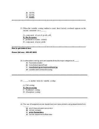 B. 18.75%
C. 93.75%
D. 46.88%
____________________________________________________________________________________
13. When the variable costing method is used, fixed factory overhead appears on the
income statement as a _____.
A. component of cost of goods sold
B. fixed expense
C. production-volume variance
D. component of gross profit
____________________________________________________________________________________
How to get student loan
Please Call now : 855-457-8818
14. In absorptioncosting,costsare separatedintothe majorcategoriesof_____.
A. fixedandvariable
B. manufacturingandfixed
C. manufacturing and nonmanufacturing
D. variable andnonmanufacturing
______________________________________________________________________________
15. _____ is another term for variable costing.
A. Full costing
B. Direct costing
C. Traditional costing
D. Absorption costing
________________________________________________________________________
16. The use of budgeted service department cost rates protects using departments from
_____.
A. all of these answers are correct
B. service outages
C. price fluctuations
D. service department efficiencies
 