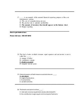 ________________________________________________________________________
17. _____ is an example of the external financial-reporting purpose of the cost
management systems.
A. The cost of a manufacturing process
B. The product mix to optimize profitability
C. The amount of inventory that should appear on the balance sheet
D. Budget reporting
________________________________________________________________________
How to get student loan
Please Call now : 855-457-8818
18. The level of sales at which revenues equal expenses and net income is zero is
called the _____.
A. margin of safety
B. contribution margin
C. break-even point
D. marginal income point
________________________________________________________________________
19. Outputmeasuresof bothresourcesandactivitiesare _____.
A. cost drivers
B. stagesof production
C. fixedactivities
D. variable activities
________________________________________________________________________
20. The break-evenpointiswhere_____.
A. total salesrevenue equalstotal costplusdesiredprofit.
B. the contributionmarginequalsnetincome plusfixedcosts.
 