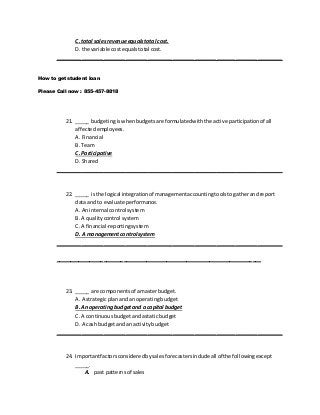 C. total sales revenue equalstotal cost.
D. the variable costequalstotal cost.
________________________________________________________________________
How to get student loan
Please Call now : 855-457-8818
21. _____ budgetingiswhenbudgetsare formulatedwiththe active participationof all
affectedemployees.
A. Financial
B. Team
C. Participative
D. Shared
________________________________________________________________________
22. _____ isthe logical integrationof managementaccountingtoolstogatherandreport
data and to evaluate performance.
A. Aninternal control system
B. A qualitycontrol system
C. A financial-reportingsystem
D. A managementcontrol system
________________________________________________________________________
________________________________________________________________________
23. _____ are componentsof amasterbudget.
A. A strategicplanand an operatingbudget
B. An operating budgetand a capital budget
C. A continuousbudgetandastatic budget
D. A cash budgetandan activitybudget
________________________________________________________________________
24. Importantfactorsconsideredbysalesforecastersincludeall of the followingexcept
_____.
A. past patternsof sales
 