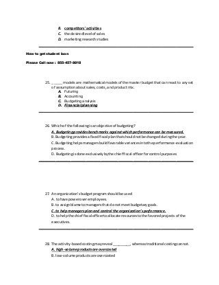 B. competitors' activities
C. the desiredlevel of sales
D. marketingresearchstudies
________________________________________________________________________
How to get student loan
Please Call now : 855-457-8818
25. _____ models are mathematical models of the master budget that can react to any set
of assumption about sales, costs, and product mix.
A. Futuring
B. Accounting
C. Budgeting analysis
D. Financial planning
________________________________________________________________________
26. Whichof the followingisanobjective of budgeting?
A. Budgetingprovidesbenchmarks againstwhichperformancecan be measured.
B. Budgetingprovidesafixedfiscal planthatshouldnotbe changedduringthe year.
C. Budgetinghelpsmanagersbuildfavorable variancesintothe performance-evaluation
process.
D. Budgetingisdone exclusivelybythe chief fiscal officerforcontrol purposes
________________________________________________________________________
27. An organization'sbudgetprogramshould be used
A. tohave poweroveremployees.
B. to assignblame tomanagersthat do notmeetbudgetarygoals.
C. to help managersplanand control the organization’sperformance.
D. to helpthe chief fiscal officertoallocate resourcestothe favoredprojects of the
executives.
________________________________________________________________________
28. The activity-basedcostingmayreveal _________, whereastraditional costingcannot.
A. high-volumeproductsare overcosted
B. low-volume productsare overcosted
 