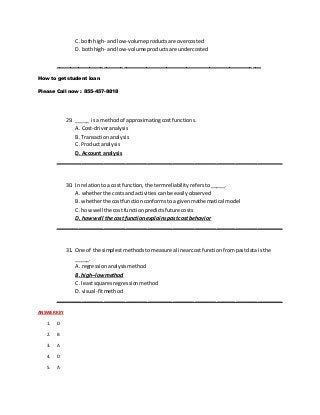 C. bothhigh- and low-volumeproductsare overcosted
D. bothhigh- and low-volume productsare undercosted
________________________________________________________________________
How to get student loan
Please Call now : 855-457-8818
29. _____ isa methodof approximatingcostfunctions.
A. Cost-driveranalysis
B. Transactionanalysis
C. Productanalysis
D. Account analysis
________________________________________________________________________
30. In relationtoa cost function,the termreliability refersto_____.
A. whetherthe costsandactivitiescanbe easilyobserved
B. whetherthe costfunctionconformstoa givenmathematical model
C. howwell the costfunctionpredictsfuture costs
D. how well the cost functionexplainspastcost behavior
________________________________________________________________________
31. One of the simplestmethodstomeasure alinearcostfunctionfrompastdata isthe
_____.
A. regressionanalysismethod
B. high–lowmethod
C. leastsquaresregressionmethod
D. visual-fitmethod
________________________________________________________________________
ANSWER KEY
1. D
2. B
3. A
4. D
5. A
 
