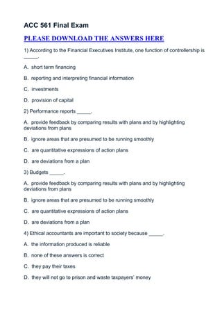 ACC 561 Final Exam
PLEASE DOWNLOAD THE ANSWERS HERE
1) According to the Financial Executives Institute, one function of controllership is
_____.

A. short term financing

B. reporting and interpreting financial information

C. investments

D. provision of capital

2) Performance reports _____.

A. provide feedback by comparing results with plans and by highlighting
deviations from plans

B. ignore areas that are presumed to be running smoothly

C. are quantitative expressions of action plans

D. are deviations from a plan

3) Budgets _____.

A. provide feedback by comparing results with plans and by highlighting
deviations from plans

B. ignore areas that are presumed to be running smoothly

C. are quantitative expressions of action plans

D. are deviations from a plan

4) Ethical accountants are important to society because _____.

A. the information produced is reliable

B. none of these answers is correct

C. they pay their taxes

D. they will not go to prison and waste taxpayers’ money
 