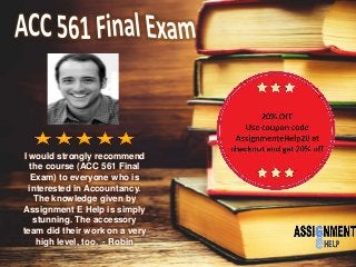 I would strongly recommend
the course (ACC 561 Final
Exam) to everyone who is
interested in Accountancy.
The knowledge given by
Assignment E Help is simply
stunning. The accessory
team did their work on a very
high level, too. - Robin
 