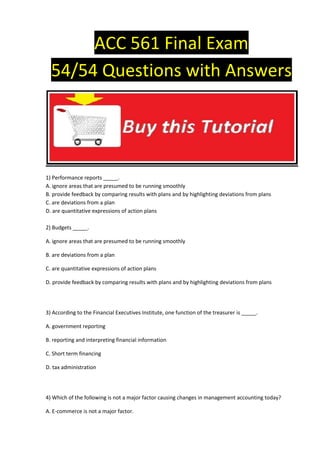ACC 561 Final Exam
  54/54 Questions with Answers




1) Performance reports _____.
A. ignore areas that are presumed to be running smoothly
B. provide feedback by comparing results with plans and by highlighting deviations from plans
C. are deviations from a plan
D. are quantitative expressions of action plans

2) Budgets _____.

A. ignore areas that are presumed to be running smoothly

B. are deviations from a plan

C. are quantitative expressions of action plans

D. provide feedback by comparing results with plans and by highlighting deviations from plans




3) According to the Financial Executives Institute, one function of the treasurer is _____.

A. government reporting

B. reporting and interpreting financial information

C. Short term financing

D. tax administration




4) Which of the following is not a major factor causing changes in management accounting today?

A. E-commerce is not a major factor.
 