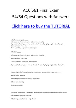 ACC 561 Final Exam
  54/54 Questions with Answers

 Click here to buy the TUTORIAL

1) Performance reports _____.
A. ignore areas that are presumed to be running smoothly
B. provide feedback by comparing results with plans and by highlighting deviations from plans
C. are deviations from a plan
D. are quantitative expressions of action plans

2) Budgets _____.

A. ignore areas that are presumed to be running smoothly

B. are deviations from a plan

C. are quantitative expressions of action plans

D. provide feedback by comparing results with plans and by highlighting deviations from plans




3) According to the Financial Executives Institute, one function of the treasurer is _____.

A. government reporting

B. reporting and interpreting financial information

C. Short term financing

D. tax administration




4) Which of the following is not a major factor causing changes in management accounting today?

A. E-commerce is not a major factor.

B. Declining work ethic is not a major factor.
 