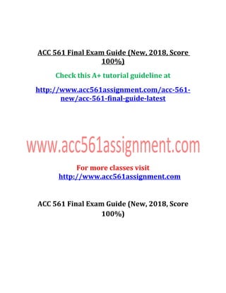 ACC 561 Final Exam Guide (New, 2018, Score
100%)
Check this A+ tutorial guideline at
http://www.acc561assignment.com/acc-561-
new/acc-561-final-guide-latest
For more classes visit
http://www.acc561assignment.com
ACC 561 Final Exam Guide (New, 2018, Score
100%)
 