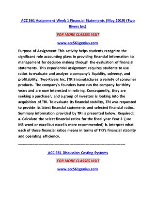 ACC 561 Assignment Week 1 Financial Statements (May 2019) (Two
Rivers Inc)
FOR MORE CLASSES VISIT
www.acc561genius.com
Purpose of Assignment This activity helps students recognize the
significant role accounting plays in providing financial information to
management for decision making through the evaluation of financial
statements. This experiential assignment requires students to use
ratios to evaluate and analyze a company’s liquidity, solvency, and
profitability. Two-Rivers Inc. (TRI) manufactures a variety of consumer
products. The company's founders have run the company for thirty
years and are now interested in retiring. Consequently, they are
seeking a purchaser, and a group of investors is looking into the
acquisition of TRI. To evaluate its financial stability, TRI was requested
to provide its latest financial statements and selected financial ratios.
Summary information provided by TRI is presented below. Required:
a. Calculate the select financial ratios for the fiscal year Year 2. (use
MS word or excel but excel is more recommended) b. Interpret what
each of these financial ratios means in terms of TRI's financial stability
and operating efficiency.
---------------------------------------------------------------------------------------
ACC 561 Discussion Costing Systems
FOR MORE CLASSES VISIT
www.acc561genius.com
 
