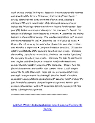 work or have worked in the past. Research the company on the Internet
and download the Income Statement, Statement of Shareholders'
Equity, Balance Sheet, and Statement of Cash Flows. Develop a
minimum 700-word examination of the financial statements and
include the following: • Determine the net income for the current fiscal
year (FY). Is this income up or down from the prior year? • Explain the
relevance of changes in net income to investors. • Determine the ending
balance in shareholders' equity. Why would organizations such as labor
unions be interested in this? • Determine the total value of assets. •
Discuss the relevance of the total value of assets to potential creditors
and why this is important. • Compute the return on assets. Discuss the
relative profitability of the company based on your results. • Compute
the working capital and current ratio. Evaluate the relative liquidity of
the company based on your results. • Compute the debt to assets ratio
and the free cash flow for your company. Analyze the results and
comment on the relative solvency of the company. • Discuss how the
financial statements are used in your current role or a position you
would like to hold. How might these aid you in managerial decision
making? Show your work in Microsoft® Word or Excel®. Complete
calculations/computations using Microsoft® Word or Excel®. Include the
four financial statements along with your assignment. Format your
assignment consistent with APA guidelines. Click the Assignment Files
tab to submit your assignment.
==============================================
ACC 561 Week 1 Individual Assignment Financial Statements
(Boeing)
 