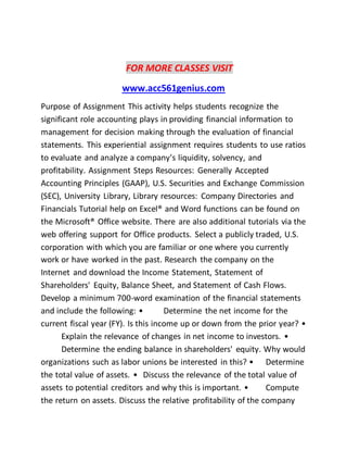 FOR MORE CLASSES VISIT
www.acc561genius.com
Purpose of Assignment This activity helps students recognize the
significant role accounting plays in providing financial information to
management for decision making through the evaluation of financial
statements. This experiential assignment requires students to use ratios
to evaluate and analyze a company's liquidity, solvency, and
profitability. Assignment Steps Resources: Generally Accepted
Accounting Principles (GAAP), U.S. Securities and Exchange Commission
(SEC), University Library, Library resources: Company Directories and
Financials Tutorial help on Excel® and Word functions can be found on
the Microsoft® Office website. There are also additional tutorials via the
web offering support for Office products. Select a publicly traded, U.S.
corporation with which you are familiar or one where you currently
work or have worked in the past. Research the company on the
Internet and download the Income Statement, Statement of
Shareholders' Equity, Balance Sheet, and Statement of Cash Flows.
Develop a minimum 700-word examination of the financial statements
and include the following: • Determine the net income for the
current fiscal year (FY). Is this income up or down from the prior year? •
Explain the relevance of changes in net income to investors. •
Determine the ending balance in shareholders' equity. Why would
organizations such as labor unions be interested in this? • Determine
the total value of assets. • Discuss the relevance of the total value of
assets to potential creditors and why this is important. • Compute
the return on assets. Discuss the relative profitability of the company
 