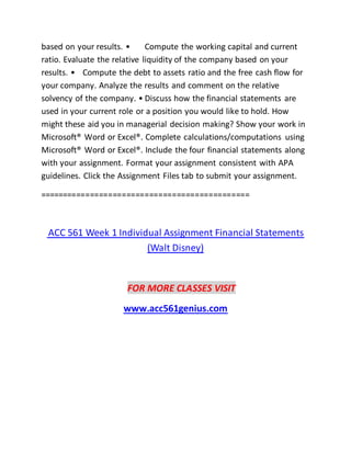 based on your results. • Compute the working capital and current
ratio. Evaluate the relative liquidity of the company based on your
results. • Compute the debt to assets ratio and the free cash flow for
your company. Analyze the results and comment on the relative
solvency of the company. • Discuss how the financial statements are
used in your current role or a position you would like to hold. How
might these aid you in managerial decision making? Show your work in
Microsoft® Word or Excel®. Complete calculations/computations using
Microsoft® Word or Excel®. Include the four financial statements along
with your assignment. Format your assignment consistent with APA
guidelines. Click the Assignment Files tab to submit your assignment.
==============================================
ACC 561 Week 1 Individual Assignment Financial Statements
(Walt Disney)
FOR MORE CLASSES VISIT
www.acc561genius.com
 